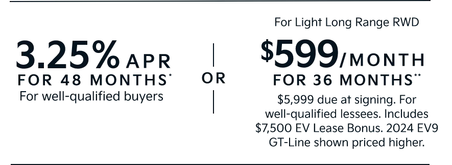3.25% APR FOR 48 MONTHS* For well-qualified buyers | OR | For Light Long Range RWD $599/MONTH  FOR 36 MONTHS** $5,999 due at signing. For well-qualified lessees. Includes $7,500 EV Lease Bonus. 2024 EV9 GT-Line shown priced higher.