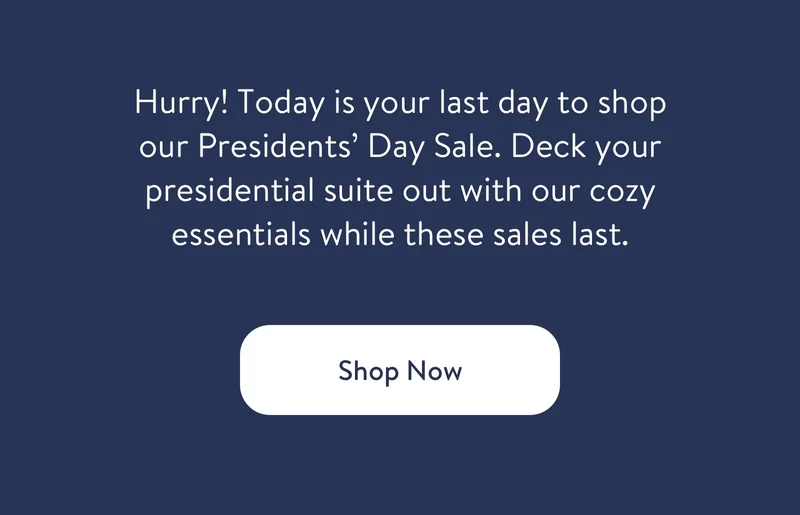 Hurry! Today is your last day to shop our Presidents' Day Sale. Deck your presidential suite out with our cozy essentials while these sales last. Shop now