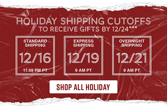Holiday shipping cutoffs to receive gifts by 12-24. Standard Shipping 12-16 by 1159 PT. Express Shipping 12-19 by 9AM PT. Overnight Shipping 12-21 by 9AM PT. Shop All Holiday