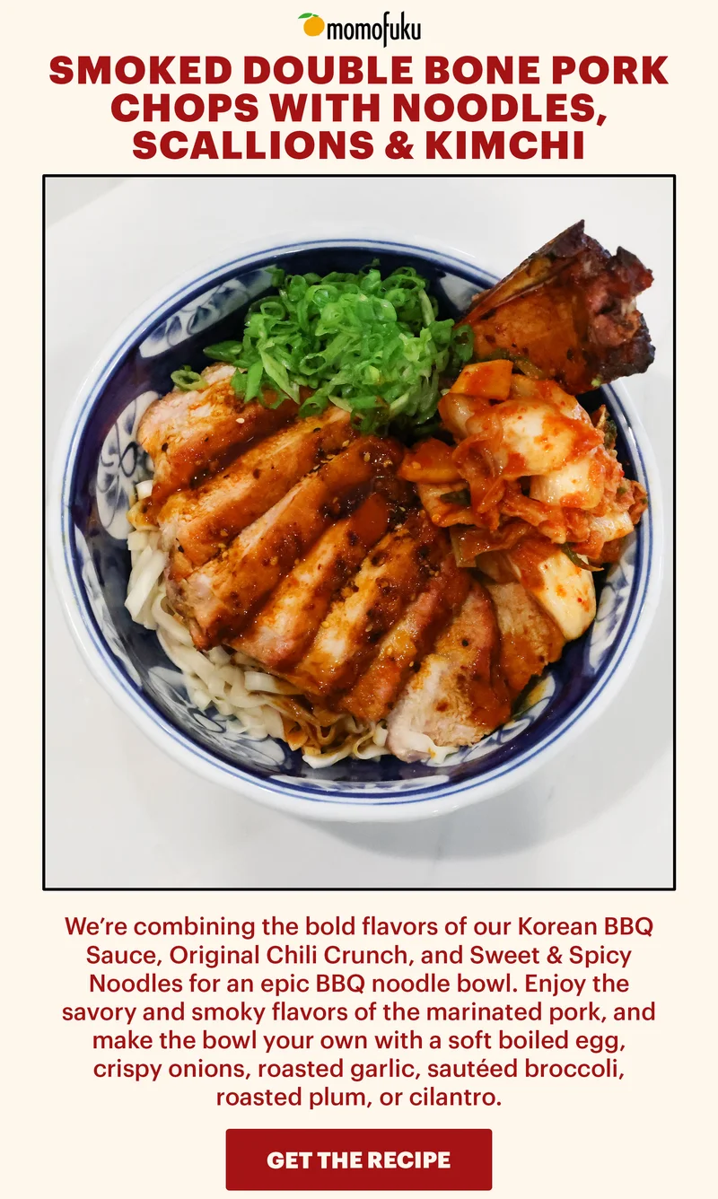 Header: SMOKED DOUBLE BONE PORK CHOPS WITH NOODLES, SCALLIONS & KIMCHI Sub-header: We’re combining the bold flavors of our Korean BBQ Sauce, Original Chili Crunch, and Sweet & Spicy Noodles for an epic BBQ noodle bowl. Enjoy the savory and smoky flavors of the marinated pork, and make the bowl your own with a soft boiled egg, crispy onions, roasted garlic, sautéed broccoli, roasted plum, or cilantro. CTA: GET THE RECIPE