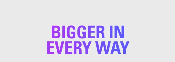 BIGGER IN EVERY WAY
