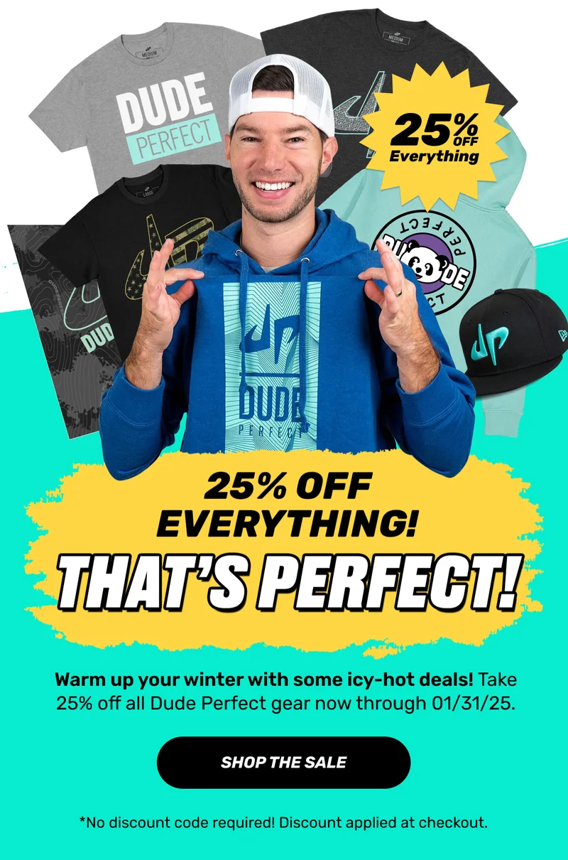 25% off everything | Thats's perfect! | Warm up your winter with some icy-hot deals! Take 25% off all Dude Perfect gear now through 01/31/25. | Shop the sale | *No discount code required! Discount applied at checkout.