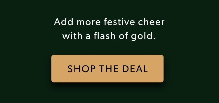 Add more festive cheer with a flash of gold. Shop the Deal. Use code: discount code Add more festive cheer with a flash of gold. Shop the Deal. Use code: discount code