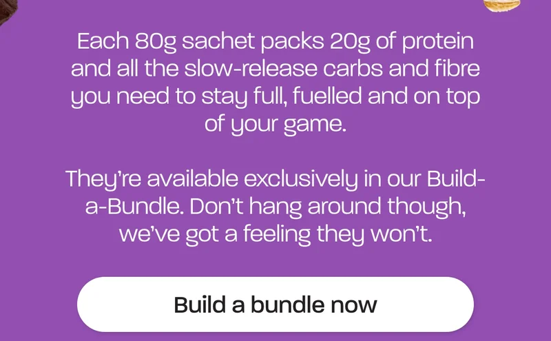 Each 80g sachet packs 20g of protein and all the slow-release carbs and fibre you need to stay full, fuelled and on top of your game.  They're available exclusively in our Build-a-Bundle. Don’t hang around though, we’ve got a feeling they won’t.