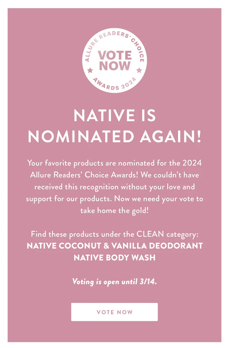 NATIVE IS NOMINATED AGAIN! | Your favorite products are nominated for the 2024 Allure Readers’ Choice Awards! We couldn’t have received this recognition without your love and support for our products. Now we need your vote to take home the gold! | Find these products under the CLEAN category: | Native Coconut & Vanilla Deodorant | Native Body Wash | Voting is open until 3/14. | VOTE NOW