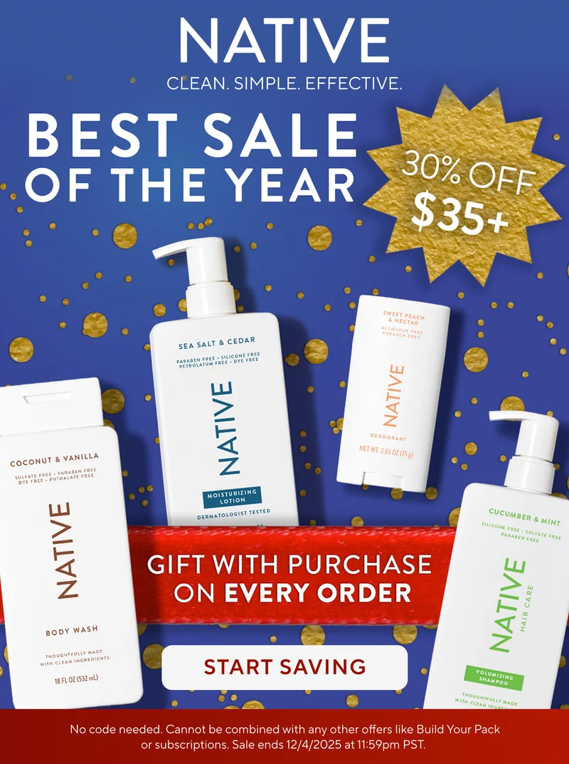 Native. Clean. Simple. Effective. Best Sale of the year. 30% off $35+. Gift with purchase on every order. Start saving. No code needed. Cannot be combined with any other offers like Build Your Pack or subscriptions. Sale ends 12/4/2025 at 11:59pm PST. Native. Clean. Simple. Effective. Best Sale of the year. 30% off $35+. Gift with purchase on every order. Start saving. No code needed. Cannot be combined with any other offers like Build Your Pack or subscriptions. Sale ends 12/4/2025 at 11:59pm PST.