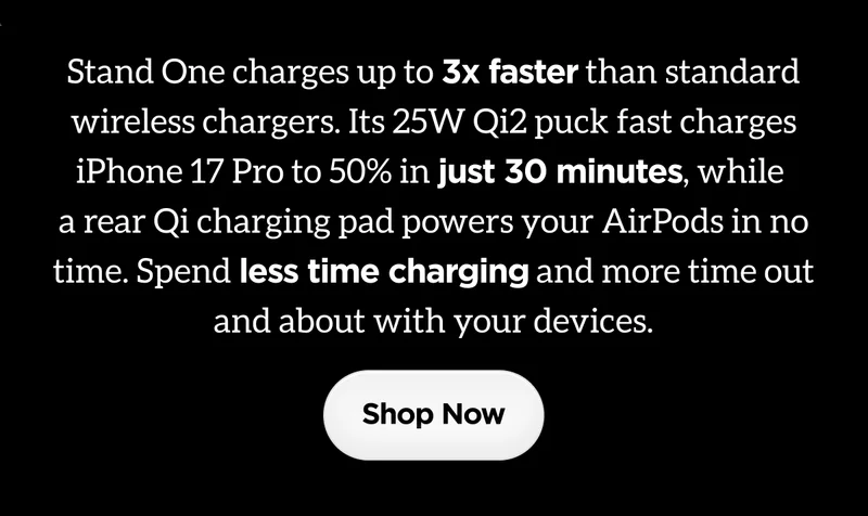Stand One charges up to 3x faster than standard wireless chargers. Its 25W Qi2 puck fast charges iPhone 17 Pro to 50% in just 30 minutes, while a rear Qi charging pad powers your AirPods in no time. Spend less time charging and more time out and about with your devices. Shop Now.