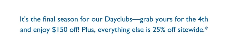 It's the final season for our Dayclubs - grab your for the 4th and enjoy $150 off! Plus, everything else is 25% off sitewide.*