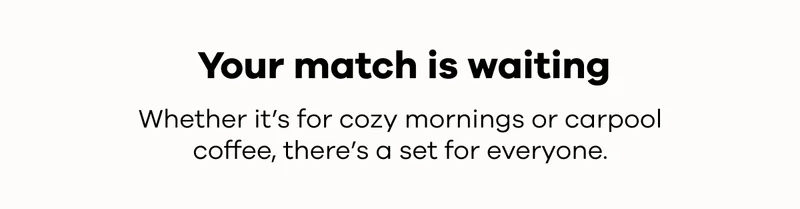 Your match is waiting. Whether it's for cozy mornings or carpool coffee, there's a set for everyone.