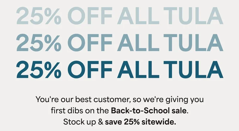 25% OFF ALL TULA. You're our best customer, so we're giving you first dibs on the Back-to-School sale. Stock up & save 25% sitewide.