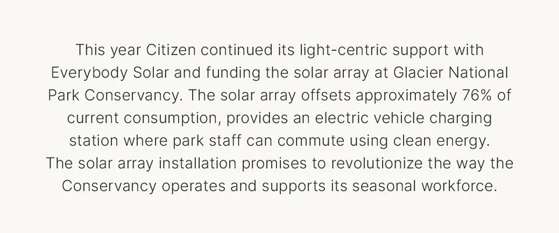 This year Citizen continued its light-centric support with Everybody Solar and funding the solar array at Glacier National Park Conservancy. The solar array offsets approximately 76% of current consumption, provides an electric vehicle charging station where park staff can commute using clean energy.  The solar array installation promises to revolutionize the way the Conservancy operates and supports its seasonal workforce.