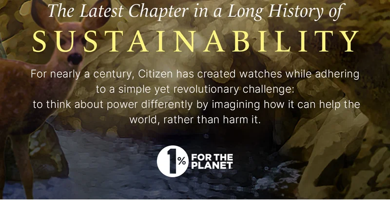 The Latest Chapter in a Long History of Sustainability For nearly a century, Citizen has created watches while adhering to a simple yet revolutionary challenge:  to think about power differently by imagining how it can help the world, rather than harm it. 1% For the Planet logo