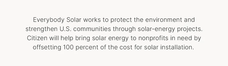 Everybody Solar works to protect the environment and strengthen U.S. communities through solar-energy projects. Citizen will help bring solar energy to nonprofits in need by offsetting 100 percent of the cost for solar installation.