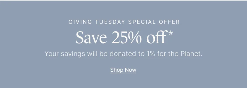Giving Tuesday Special Offer Save 25% off* Your savings will be donated to 1% for the Planet. Shop Now