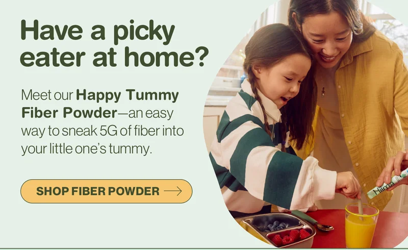 Have a picky eater at home? Meet our Happy Tummy Fiber Powder—an easy way to sneak 5G of fiber into your little one's tummy. Shop Fiber Powder.