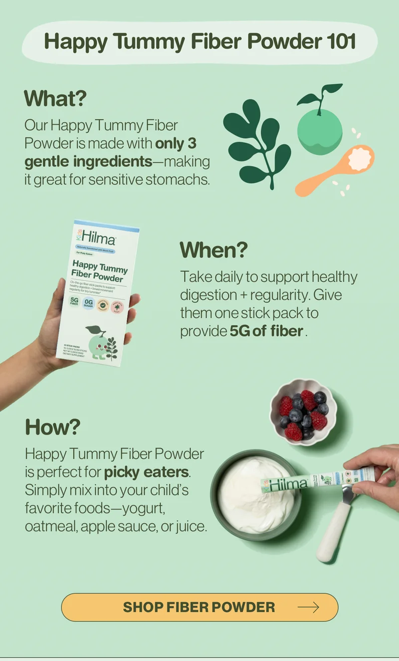 Happy Tummy Fiber Powder 101. What? Our Happy Tummy Fiber Powder is made with only 3 gentle ingredients—making it great for sensitive stomachs. When? Take daily to support healthy digestion + regularity. Give them one stick pack to provide 5G of fiber. How? Happy Tummy Fiber Powder is perfect for picky eaters. Simply mix into your child's favorite foods—yogurt, oatmeal, apple sauce, or juice.