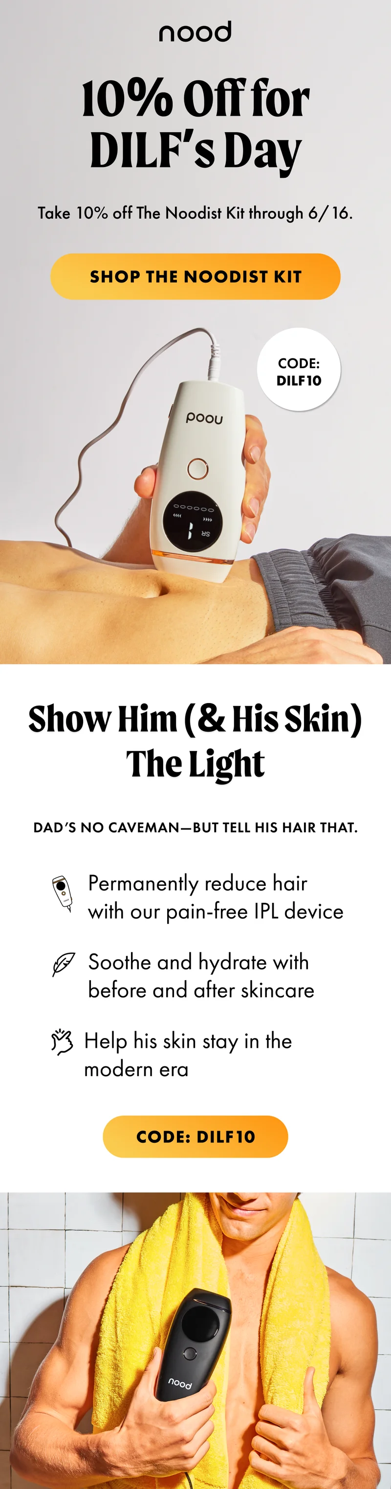 H1: 10% Off for DILF’s Day S1: Dad’s no caveman—but tell his hair that. BURST: CODE: discount code CTA1: SHOP THE NOODIST KIT. H2: Show Him (& His Skin) The Light S2: Take 10% off The Noodist Kit through 6/16. Permanently reduce hair with our pain-free IPL device Soothe and hydrate with before and after skincare Help his skin stay in the modern era CTA2: CODE: discount code