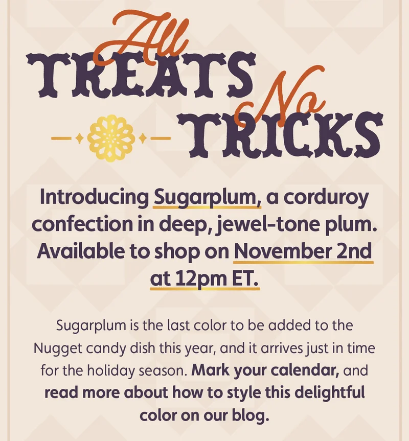 All treats, no tricks. Introducing Sugarplum, a corduroy confection in deep, jewel-tone plum — available to shop on November 2nd at 12pm ET. Sugarplum is the last color to be added to the Nugget candy dish this year, and it arrives just in time for the holiday season. Mark your calendar, and read more about how to style this delightful color on our blog.
