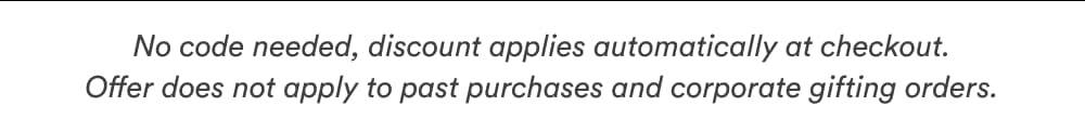 No code needed, discount applies automatically at checkout. offer does not apply to past purchase and corporate gifting orders.