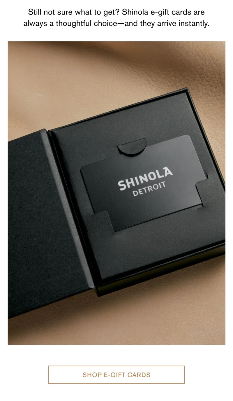 Still not sure what to get? Shinola e-gift cards are always a thoughtful choice—and they arrive instantly. | Shop E-Gift cards