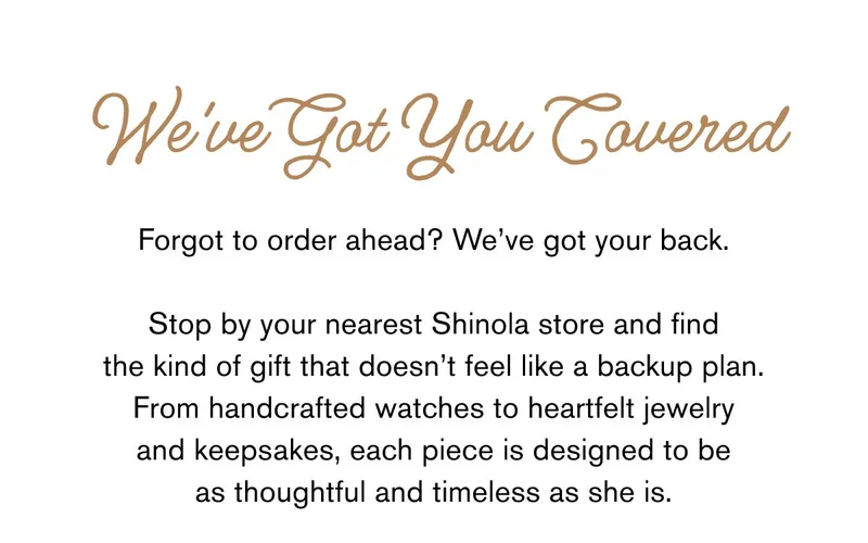 We've Got You Covered Forgot to order ahead? We’ve got your back.  Stop by your nearest Shinola store and find the kind of gift that doesn’t feel like a backup plan. From handcrafted watches to heartfelt jewelry and keepsakes, each piece is designed to be as thoughtful and timeless as she is.