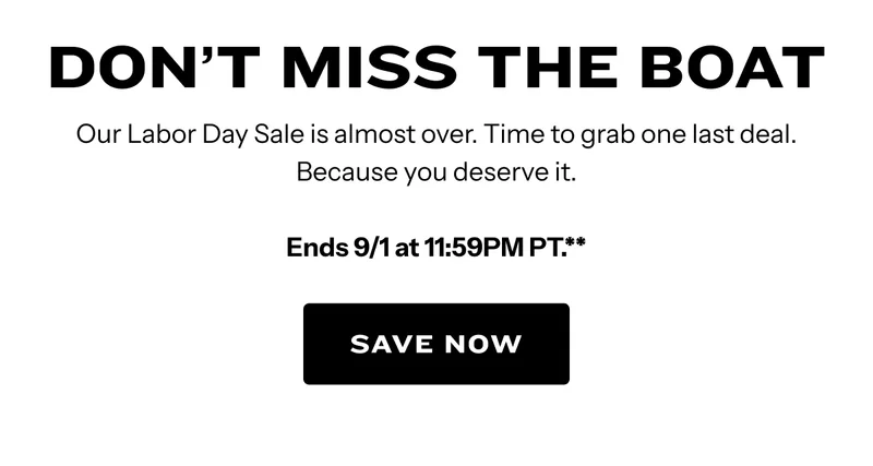 Our Labor Day Sale is almost over. Time to grab one last deal. Because you deserve it. Ends 9/1 at 11:59PM PT.** Save Now.