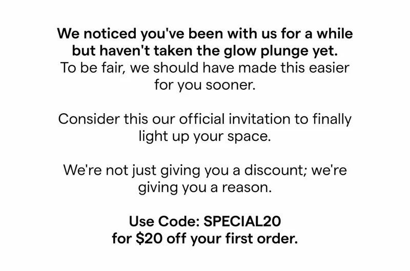 We noticed you've been with us for a while but haven't taken the glow plunge yet.  To be fair, we should have made this easier for you sooner.  Consider this our official invitation to finally light up your space.   We're not just giving you a discount; we're giving you a reason.  Use Code: SPECIAL20 for $20 off your first order.