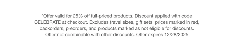 *Offer valid for 25% off full-priced products. Discount applied with code CELEBRATE at checkout. Excludes travel sizes, gift sets, prices marked in red, backorders, preorders, and products marked as not eligible for discounts. Offer not combinable with other discounts. Offer expires 12/28/2025.