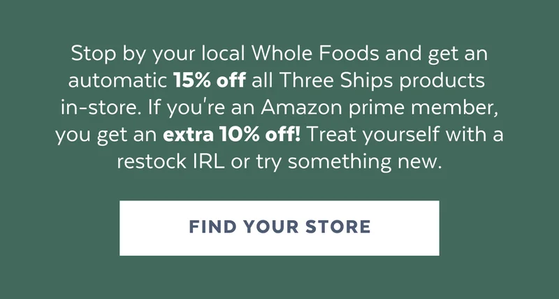 Stop by your local Whole Foods and get an automatic 15% off all Three Ship products  in-store. If you're an Amazon prime member, you get an extra 10% off! Treat yourself with a restock IRL or try something new. [FIND YOUR STORE]