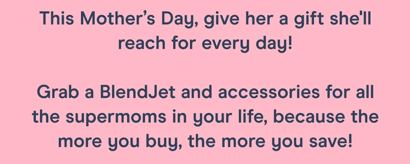 This Mother’s Day, give her a gift she'll reach for every day!  Grab a BlendJet for all the supermoms in your life, because the more you buy the more you save!