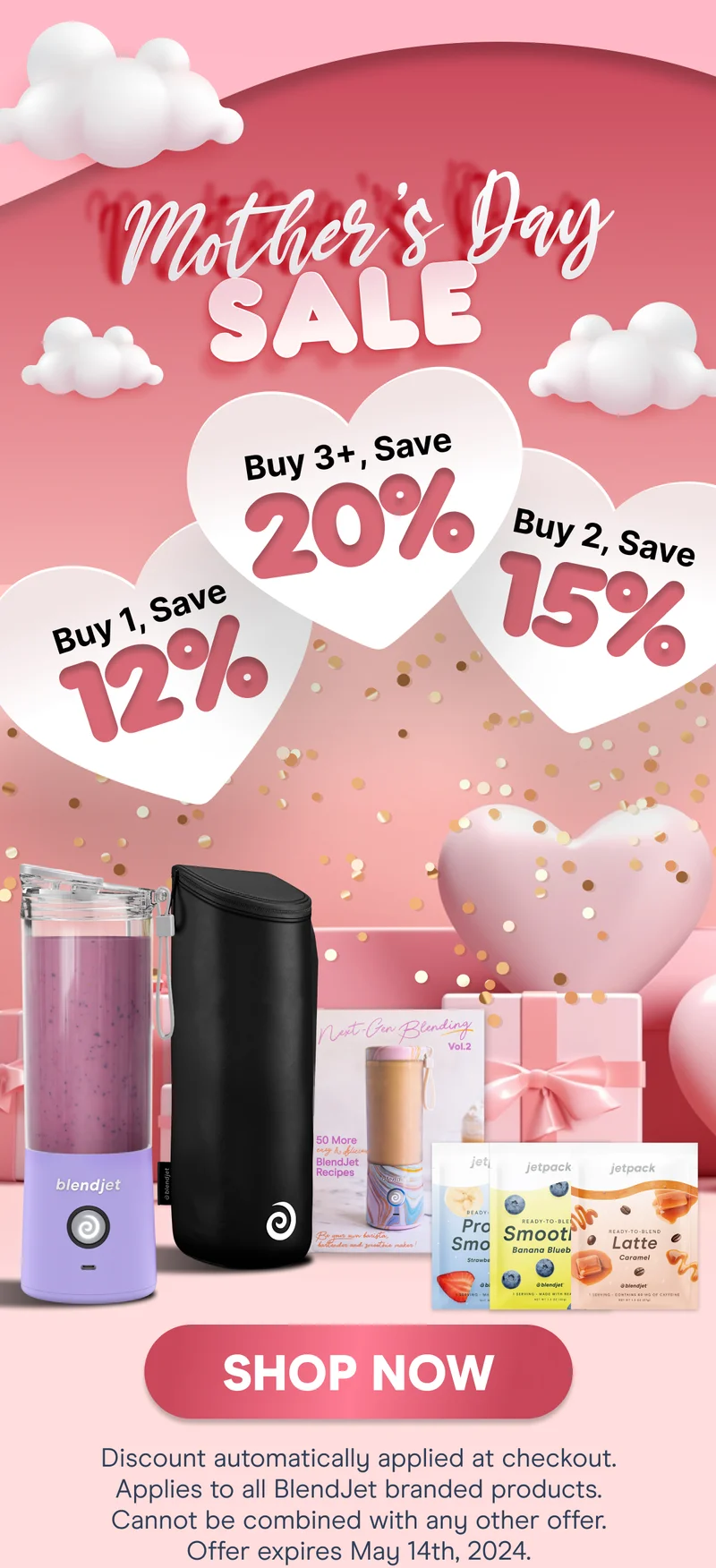 MOTHER’S DAY SALE  Buy 1, Save 12% Buy 2, Save 15% Buy 3+, Save 20%  SHOP NOW (Discount automatically applied at checkout. Applies to all BlendJet branded products. Cannot be combined with any other offer. Offer expires May 14th, 2024)