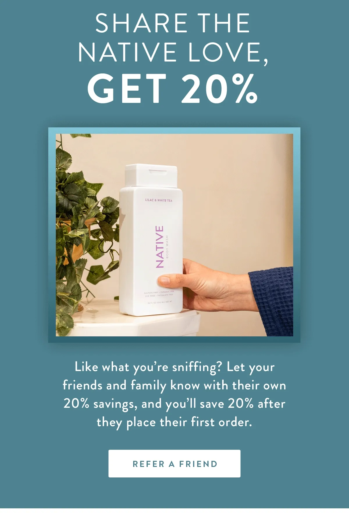 Share the Native Love, | Get 20% | Like what you’re sniffing? Let your friends and family know with their own 20% savings, and you’ll save 20% after they place their first order. | REFER A FRIEND