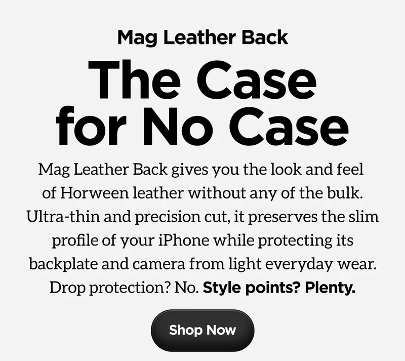 Mag Leather Back. The Case for No Case. Mag Leather Back gives you the look and feel of Horween leather without any of the bulk. Ultra-thin and precision cut, it preserves the slim profile of your iPhone while protecting its backplate and camera from light everyday wear. Drop protection? No. Style points? Plenty. Shop Now.