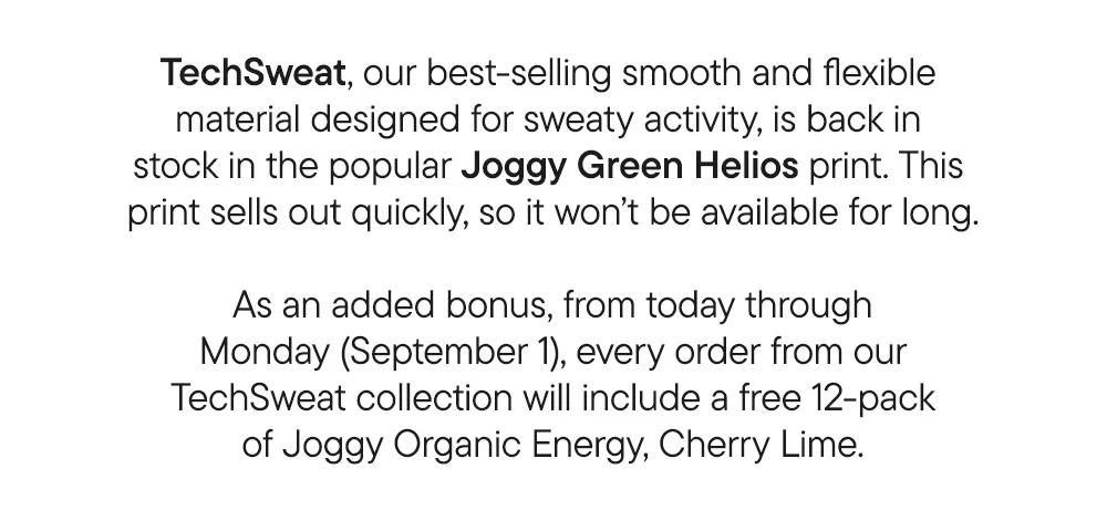 TechSweat, our best-selling smooth and flexible material designed for sweaty activity, is back in stock in the popular Joggy Green Helios print. This print sells out quickly, so it won’t be available for long.​  ​  As an added bonus, from today through Monday (September 1), every order from our TechSweat collection will include a free 12-pack of of Joggy Organic Energy, Cherry Lime.