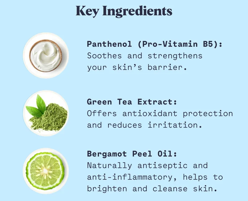 Key Ingredients Panthenol (Pro-Vitamin B5): Soothes and strengthens your skin’s barrier. Green Tea Extract: Offers antioxidant protection and reduces irritation. Bergamot Peel Oil: Naturally antiseptic and anti-inflammatory, helps to brighten and cleanse skin.