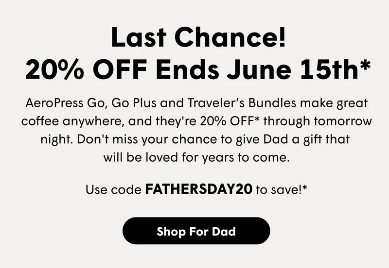 Last Chance! 20% OFF Ends June 15th* AeroPress Go, Go Plus and Traveler’s Bundles make great coffee anywhere, and they're 20% OFF* through tomorrow night. Don't miss your chance to give Dad a gift that  will be loved for years to come. Use code FATHERSDAY20 to save!* [SHOP FOR DAD]