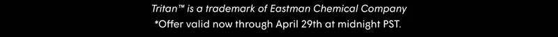 Tritan™ is a trademark of Eastman Chemical Company *Offer valid now through April 29th at midnight PST.
