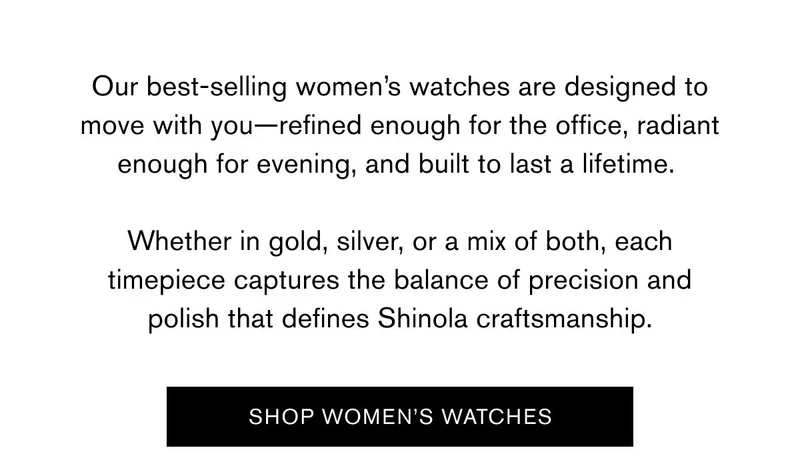 Our best-selling women’s watches are designed to move with you—refined enough for the office, radiant enough for evening, and built to last a lifetime.   Whether in gold, silver, or a mix of both, each timepiece captures the balance of precision and polish that defines Shinola craftsmanship. |  SHOP WOMEN'S WATCHES