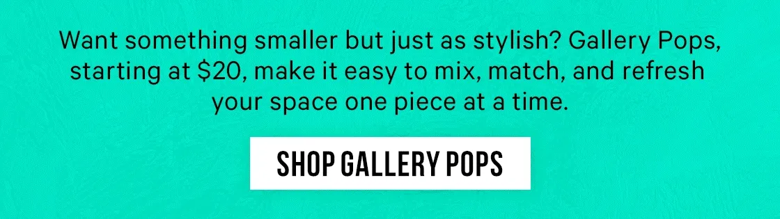 Want something smaller but just as stylish? Gallery Pops, starting at $20, make it easy to mix, match, and refresh your space one piece at a time.