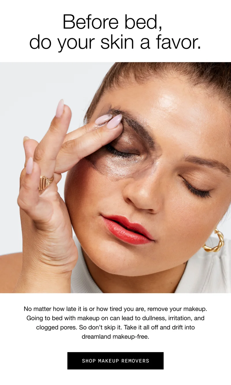 Before bed, do your skin a favor. No matter how late it is or how tired you are, remove your makeup. Going to bed with makeup on can lead to dullness, irritation, and clogged pores. So don’t skip it. Take it all off and drift into dreamland makeup-free. Shop Makeup Removers