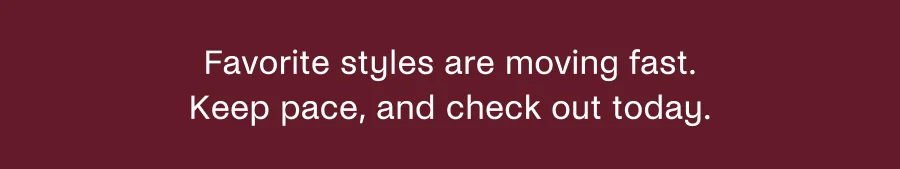 Favorite styles are moving fast. Keep pace, and check out today.