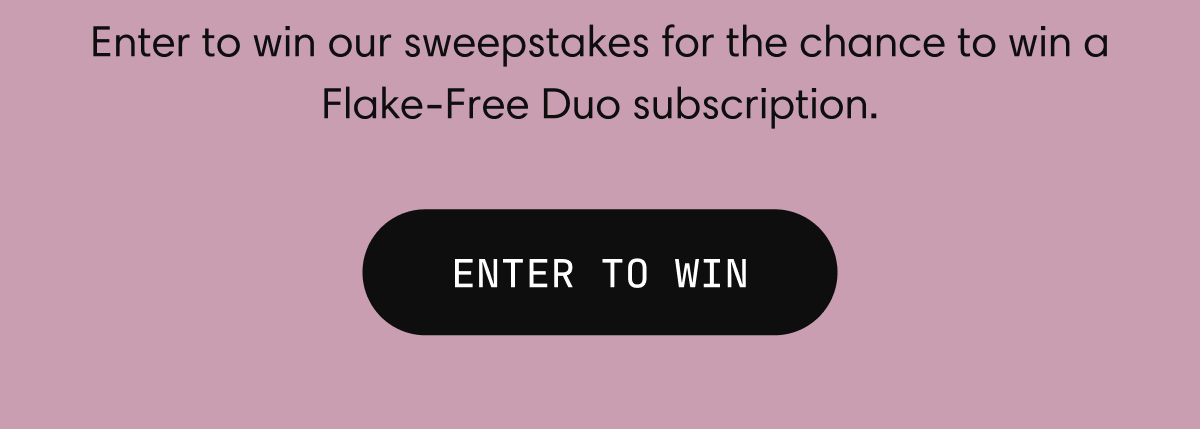 Enter to win our sweepstakes for the chance to win a Flake-Free Duo subscription. | ENTER TO WIN