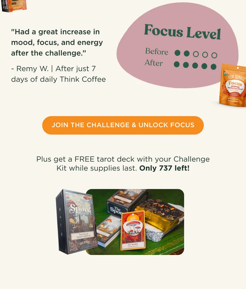 Had a great increase in mood, focus, and energy after the challenge. -Remy W after just 7 days of daily Think Coffee - JOIN THE CHALLENGE & UNLOCK FOCUS - Plus get a FREE tarot deck with your Challenge Kit while supplies last. Only 737 left!