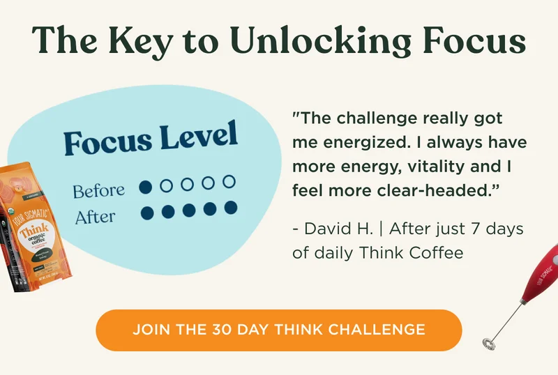 The Key to Unlock Focus - The challenge really got me energized. I always have more energy, vitality and I feel more clear-headed. -David H after just 7 days of daily Think Coffee - JOIN THE 30 DAY THINK CHALLENGE