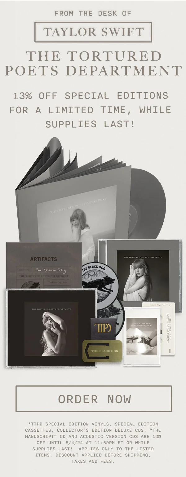 From the desk of Taylor Swift. THE TORTURED POETS DEPARTMENT. 13% off Special Editions for a limited time, while supplies last! Order now. *TTPD Special Edition Vinyl, Special Edition Cassettes, Collector’s Edition Deluxe CDs, “The Manuscript” CD and acoustic version CDs are 13% off until 8/4/24 at 11:59pm ET or while supplies last! Applies only to the listed items. Discount applied before shipping, taxes and fees.