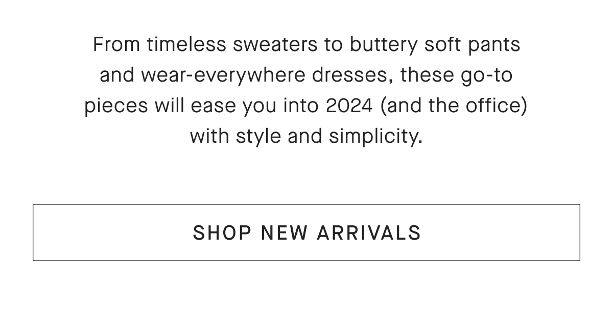 From timeless sweaters to buttery soft pants and wear-everywhere dresses, these go-to pieces will ease you into 2024 (and the office) with style and simplicity.[SHOP NEW ARRIVALS]