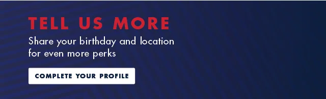 Tell us more             Sahre your birthday and location for even more perks                          Complete your profile