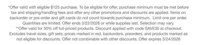 *Offer valid with eligible $125 purchase. To be eligible for offer, purchase minimum must be met before tax and shipping/handling fees and after any other promotions and discounts are applied. Items on backorder or pre-order and gift cards do not count towards purchase minimum. Limit one per order. Quantities are limited. Offer ends 3/22/2026 or while supplies last. Selection may vary. **Offer valid for 30% off full-priced products. Discount applied with code discount code at checkout. Excludes travel sizes, gift sets, prices marked in red, backorders, preorders, and products marked as not eligible for discounts. Offer not combinable with other discounts. Offer expires 3/24/2026