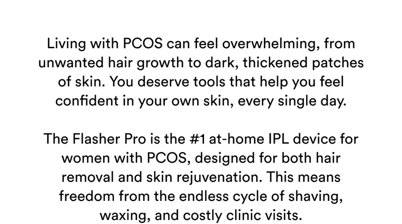 Living with PCOS can feel overwhelming, from unwanted hair growth to dark, thickened patches of skin. You deserve tools that help you feel confident in your own skin, every single day. The Flasher Pro is the #1 at-home IPL device for women with PCOS, designed for both hair removal and skin rejuvenation. This means freedom from the endless cycle of shaving, waxing, and costly clinic visits.