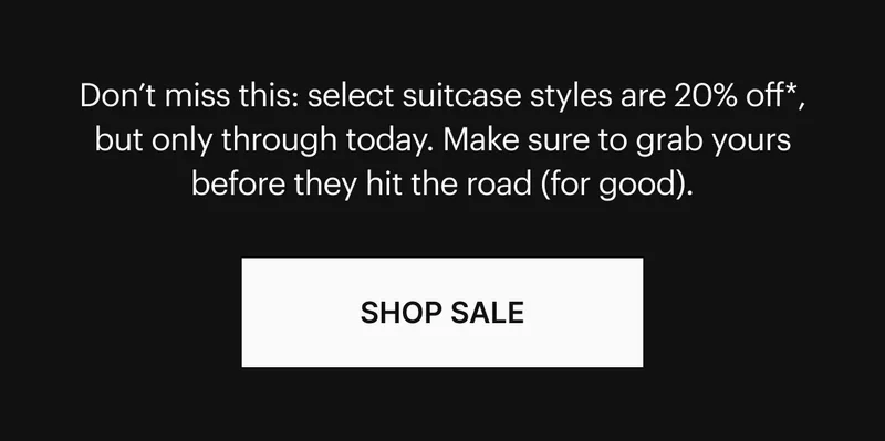 Don’t miss this: select suitcase styles are 20% off*, but only through today. Make sure to grab yours before they hit the road (for good). SHOP SALE